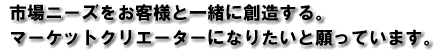市場ニーズをお客様と一緒に創造する。マーケットクリエーターになりたいと願っています。